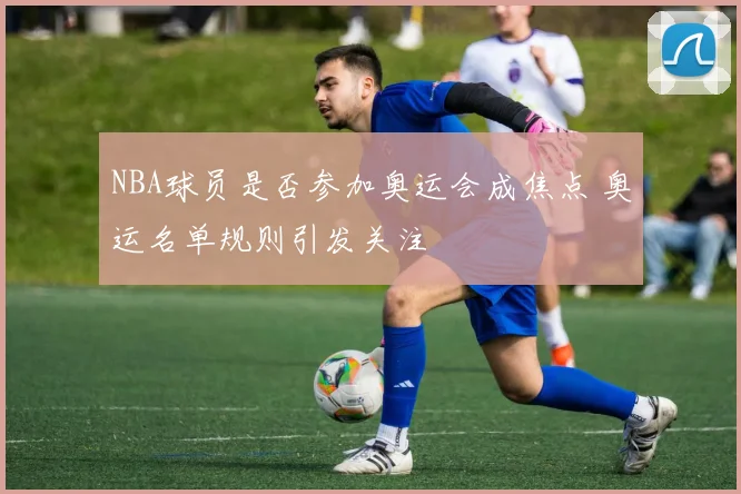 NBA球员是否参加奥运会成焦点 奥运名单规则引发关注