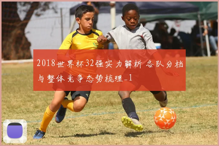 2018世界杯32强实力解析 各队分档与整体竞争态势梳理_1