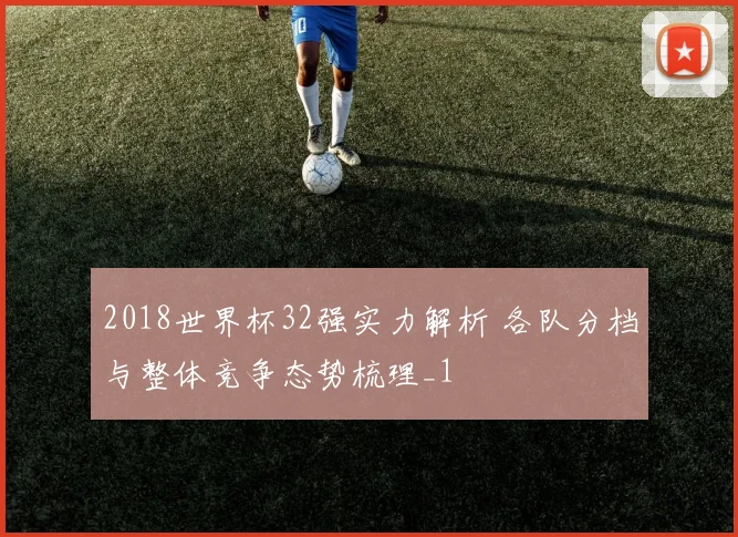 2018世界杯32强实力解析 各队分档与整体竞争态势梳理_1