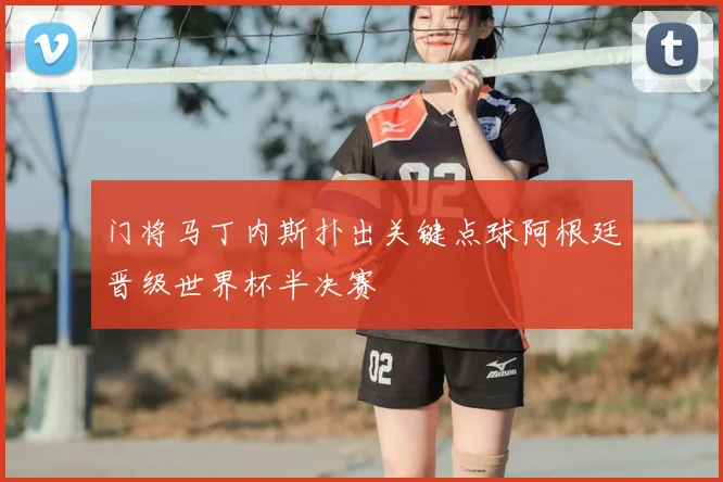 门将马丁内斯扑出关键点球阿根廷晋级世界杯半决赛
