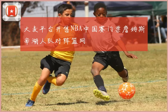 大麦平台开售NBA中国赛门票詹姆斯率湖人队对阵篮网
