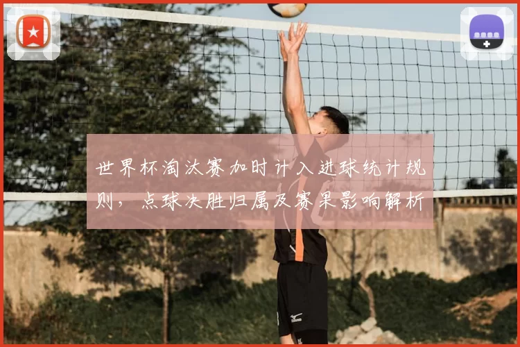 世界杯淘汰赛加时计入进球统计规则，点球决胜归属及赛果影响解析