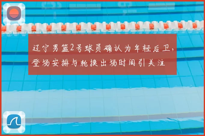 辽宁男篮2号球员确认为年轻后卫，登场安排与轮换出场时间引关注