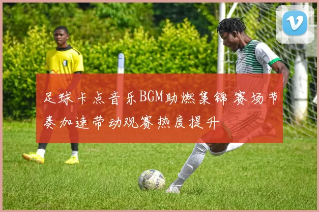 足球卡点音乐BGM助燃集锦 赛场节奏加速带动观赛热度提升