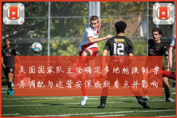 美国国家队主场确定多地轮换制 票务调配与运营安保成新看点并影响商业合作
