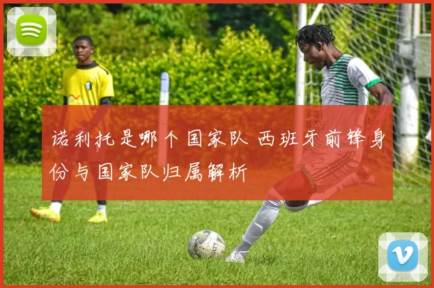 诺利托是哪个国家队 西班牙前锋身份与国家队归属解析