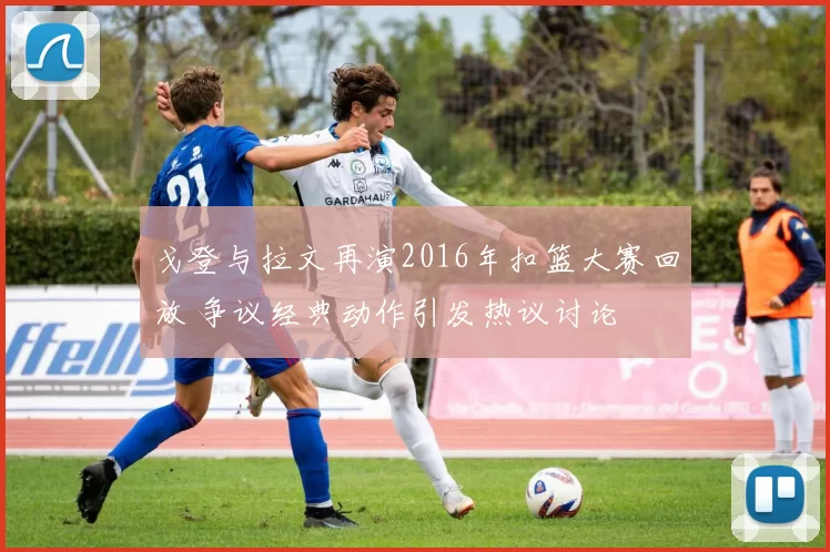 戈登与拉文再演2016年扣篮大赛回放 争议经典动作引发热议讨论