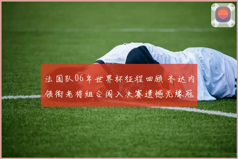 法国队06年世界杯征程回顾 齐达内领衔老将组合闯入决赛遗憾无缘冠军