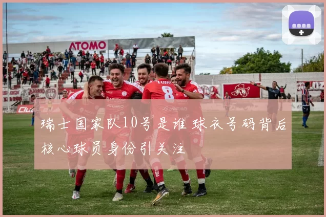 瑞士国家队10号是谁 球衣号码背后核心球员身份引关注