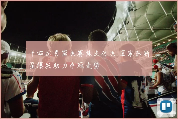 十四运男篮决赛焦点对决 国家队新星爆发助力夺冠走势
