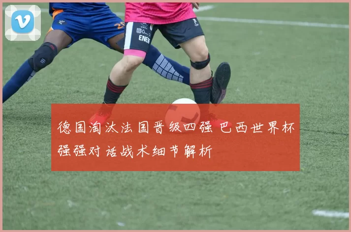 德国淘汰法国晋级四强 巴西世界杯强强对话战术细节解析