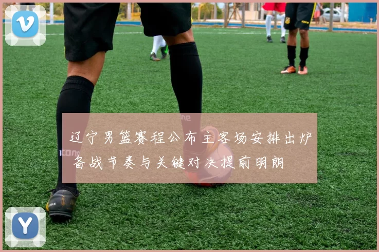 辽宁男篮赛程公布主客场安排出炉 备战节奏与关键对决提前明朗