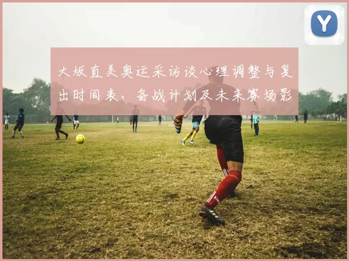 大坂直美奥运采访谈心理调整与复出时间表、备战计划及未来赛场影响