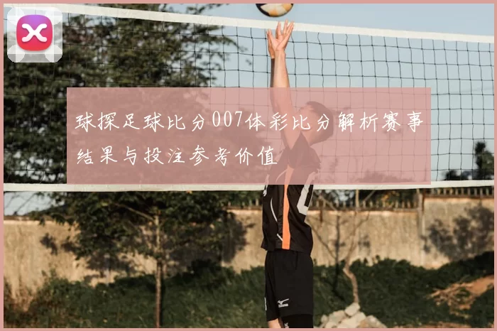 球探足球比分007体彩比分解析赛事结果与投注参考价值
