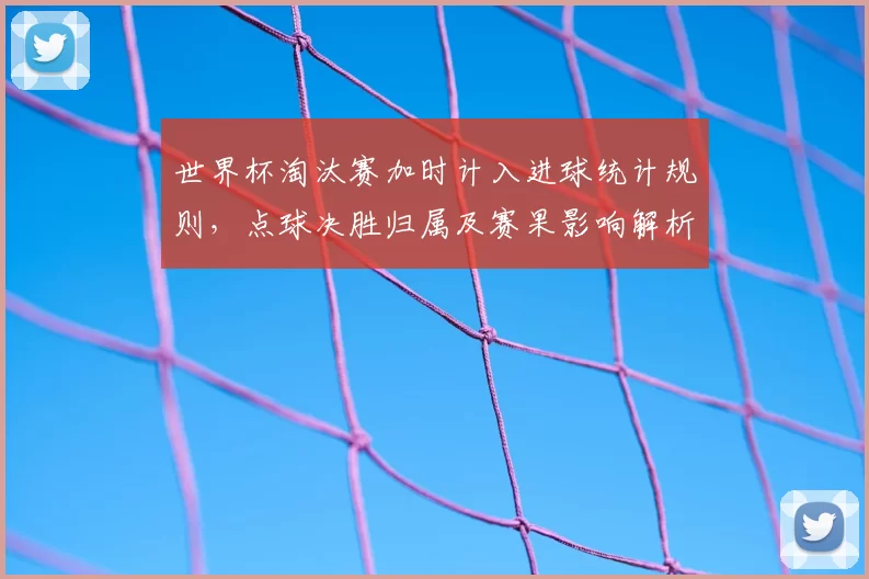 世界杯淘汰赛加时计入进球统计规则，点球决胜归属及赛果影响解析
