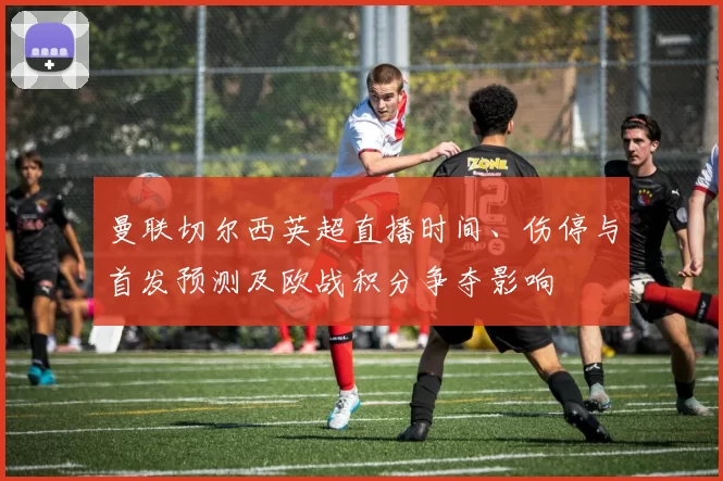 曼联切尔西英超直播时间、伤停与首发预测及欧战积分争夺影响