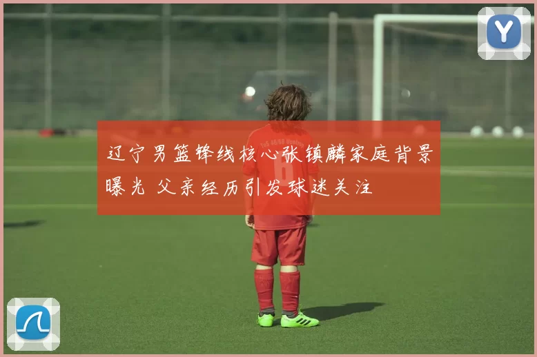 辽宁男篮锋线核心张镇麟家庭背景曝光 父亲经历引发球迷关注