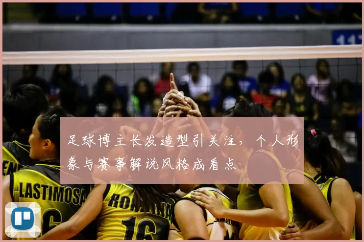 足球博主长发造型引关注，个人形象与赛事解说风格成看点