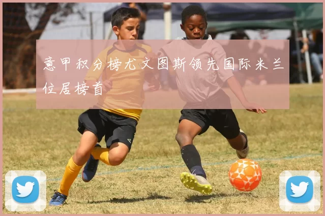 意甲积分榜尤文图斯领先国际米兰位居榜首