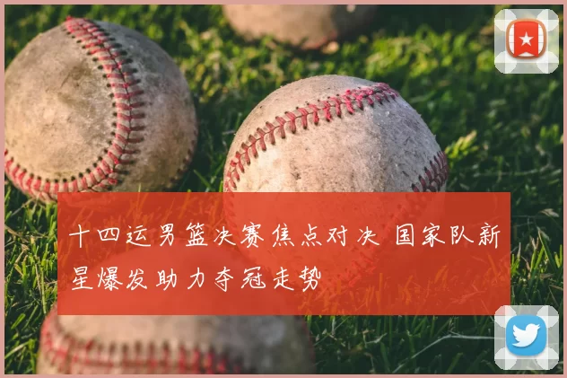 十四运男篮决赛焦点对决 国家队新星爆发助力夺冠走势