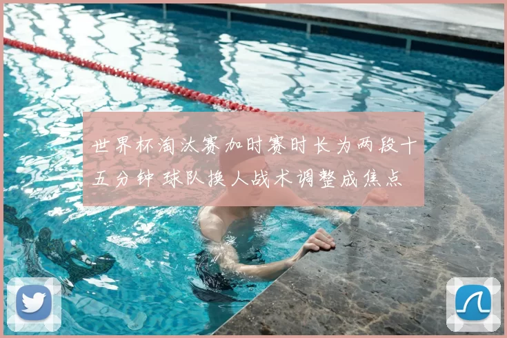 世界杯淘汰赛加时赛时长为两段十五分钟 球队换人战术调整成焦点