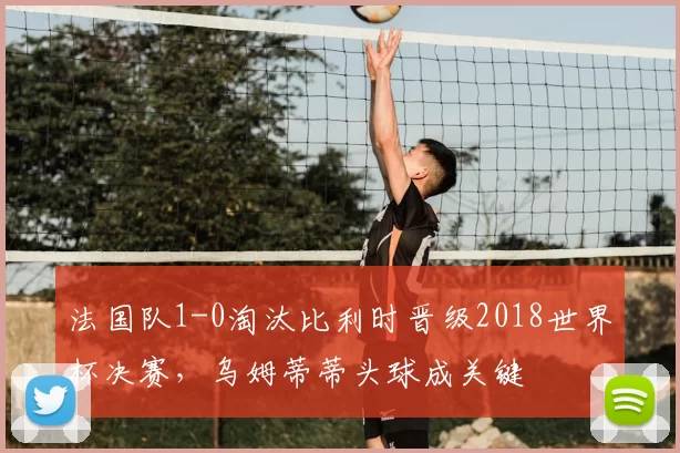 法国队1-0淘汰比利时晋级2018世界杯决赛，乌姆蒂蒂头球成关键