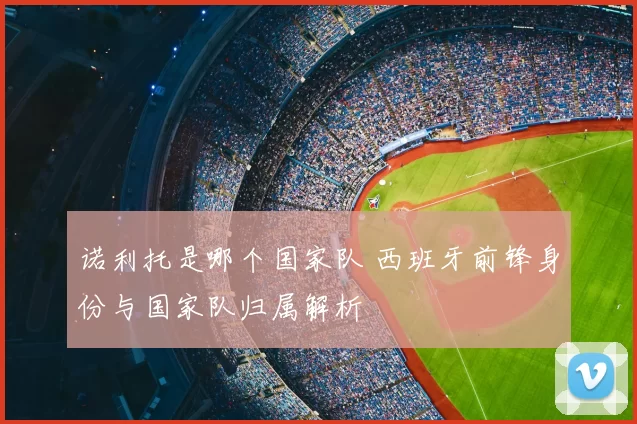 诺利托是哪个国家队 西班牙前锋身份与国家队归属解析