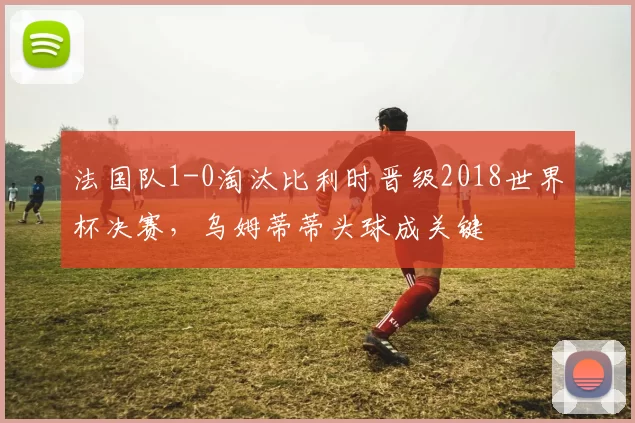 法国队1-0淘汰比利时晋级2018世界杯决赛，乌姆蒂蒂头球成关键