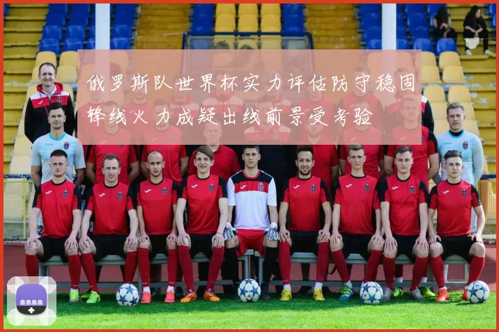 俄罗斯队世界杯实力评估防守稳固锋线火力成疑出线前景受考验