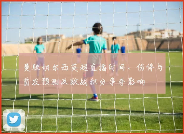 曼联切尔西英超直播时间、伤停与首发预测及欧战积分争夺影响
