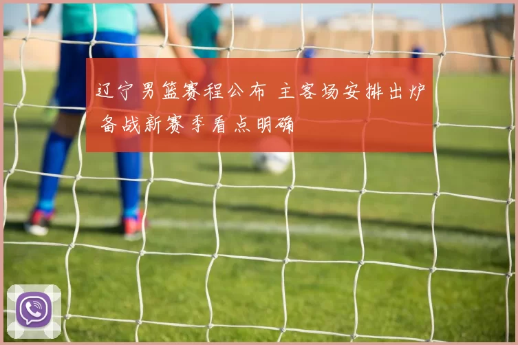 辽宁男篮赛程公布 主客场安排出炉 备战新赛季看点明确