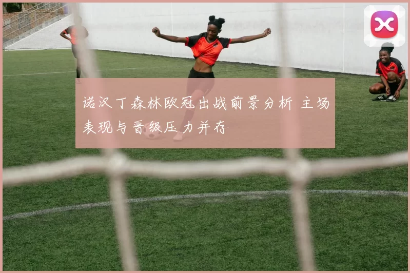 诺汉丁森林欧冠出战前景分析 主场表现与晋级压力并存