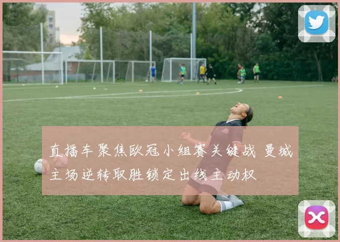 直播车聚焦欧冠小组赛关键战 曼城主场逆转取胜锁定出线主动权