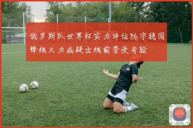 俄罗斯队世界杯实力评估防守稳固锋线火力成疑出线前景受考验