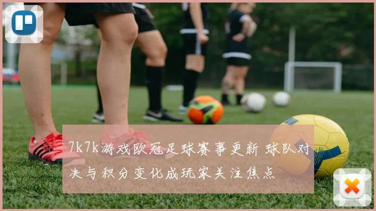 7k7k游戏欧冠足球赛事更新 球队对决与积分变化成玩家关注焦点
