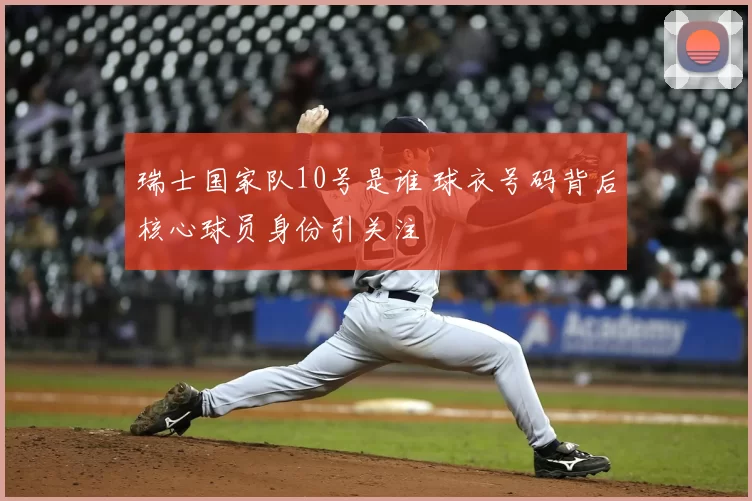 瑞士国家队10号是谁 球衣号码背后核心球员身份引关注