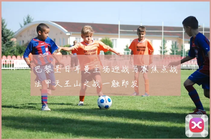 巴黎圣日耳曼主场迎战马赛焦点战法甲天王山之战一触即发